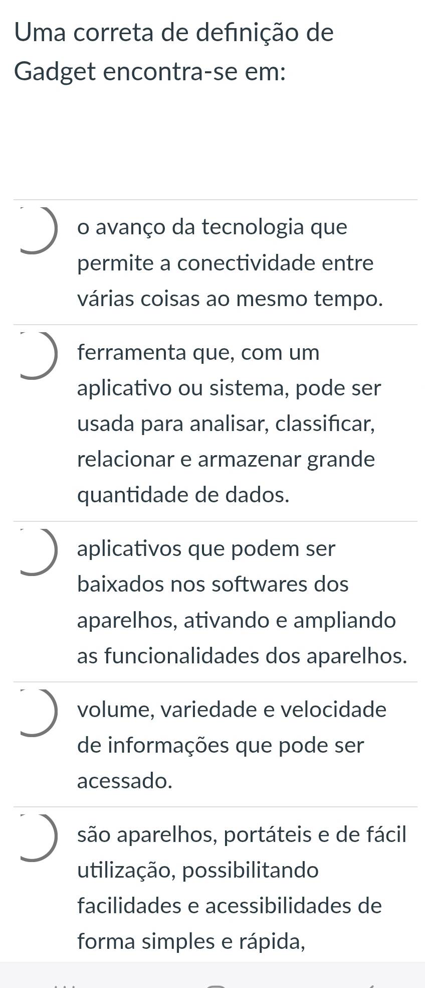 Uma correta de definição de
Gadget encontra-se em:
o avanço da tecnologia que
permite a conectividade entre
várias coisas ao mesmo tempo.
ferramenta que, com um
aplicativo ou sistema, pode ser
usada para analisar, classifıcar,
relacionar e armazenar grande
quantidade de dados.
aplicativos que podem ser
baixados nos softwares dos
aparelhos, ativando e ampliando
as funcionalidades dos aparelhos.
volume, variedade e velocidade
de informações que pode ser
acessado.
são aparelhos, portáteis e de fácil
utilização, possibilitando
facilidades e acessibilidades de
forma simples e rápida,