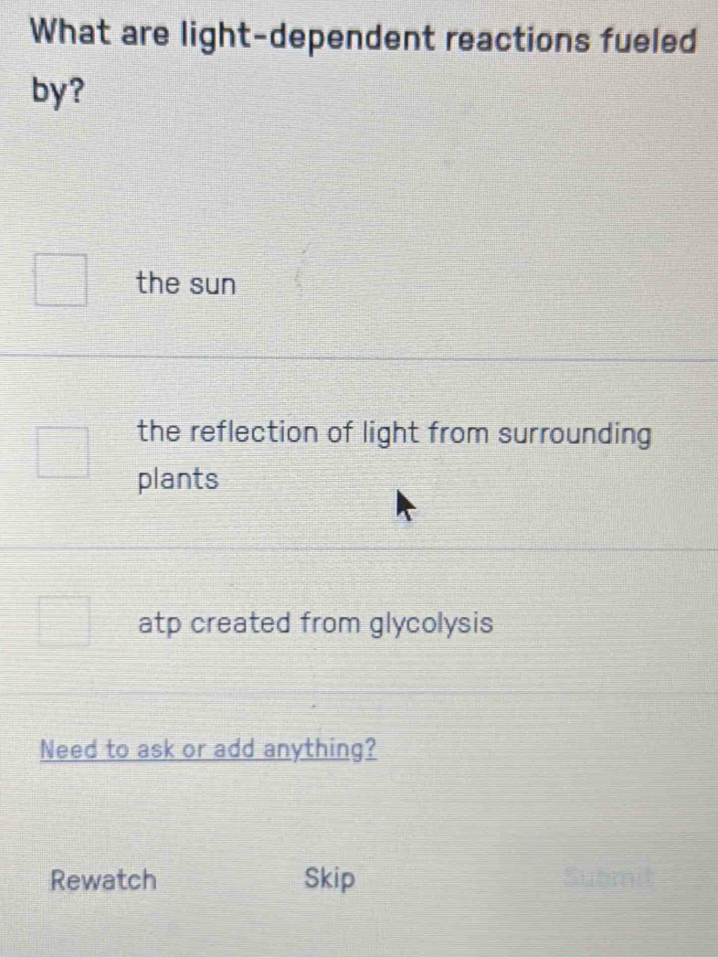 What are light-dependent reactions fueled
by?
the sun
the reflection of light from surrounding
plants
atp created from glycolysis
Need to ask or add anything?
Rewatch Skip