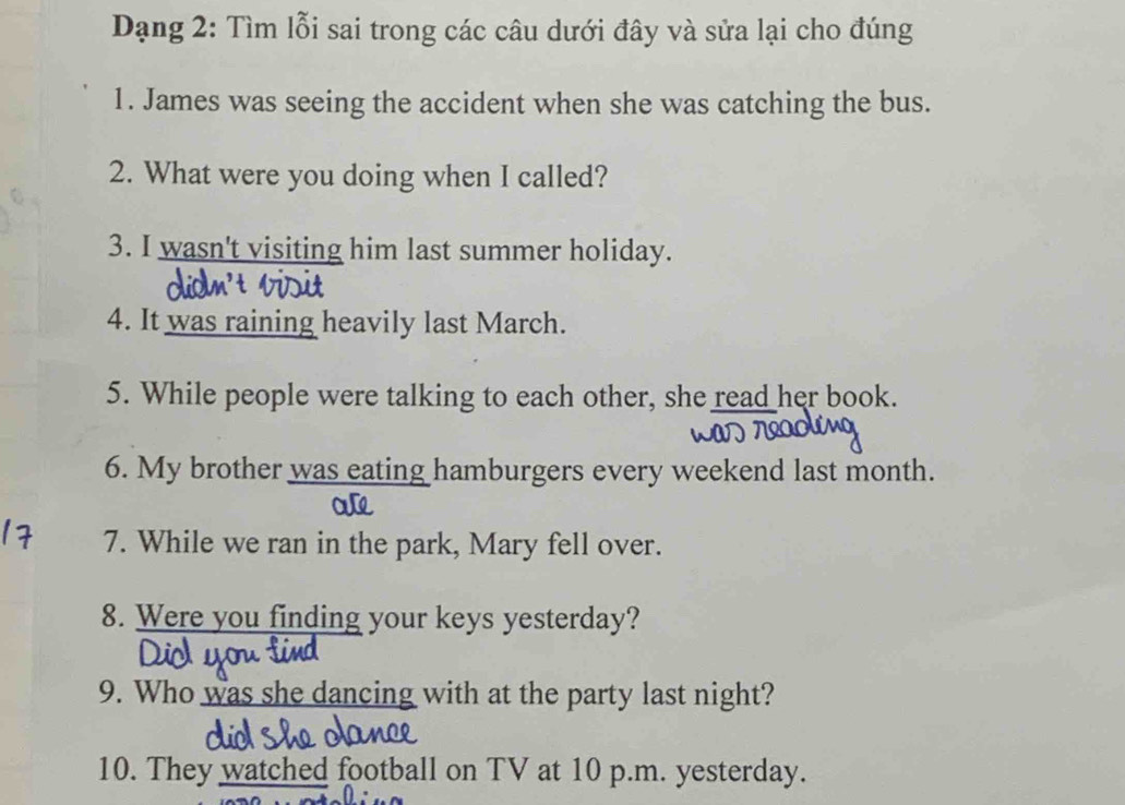 Dạng 2: Tìm lỗi sai trong các câu dưới đây và sửa lại cho đúng 
1. James was seeing the accident when she was catching the bus. 
2. What were you doing when I called? 
3. I wasn't visiting him last summer holiday. 
4. It was raining heavily last March. 
5. While people were talking to each other, she read her book. 
6. My brother was eating hamburgers every weekend last month. 
7. While we ran in the park, Mary fell over. 
8. Were you finding your keys yesterday? 
Dio 
9. Who was she dancing with at the party last night? 
10. They watched football on TV at 10 p.m. yesterday.