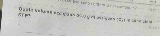 DATA 
_Ussigeno sono contenuti nel campione? (6 pt.) 
Quale volume occupano 64,0 g di ossigeno_ (O_2)
_ 
STP? in condizioni 
_ 
(8 pt.)