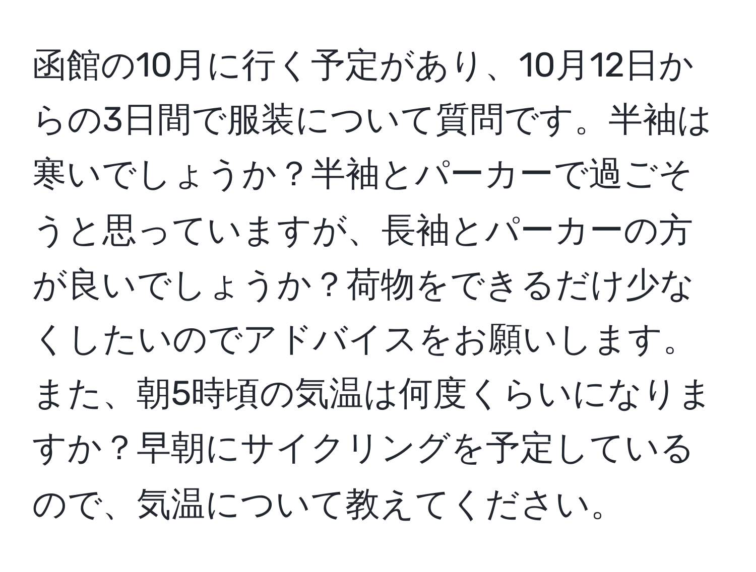 函館の10月に行く予定があり、10月12日からの3日間で服装について質問です。半袖は寒いでしょうか？半袖とパーカーで過ごそうと思っていますが、長袖とパーカーの方が良いでしょうか？荷物をできるだけ少なくしたいのでアドバイスをお願いします。また、朝5時頃の気温は何度くらいになりますか？早朝にサイクリングを予定しているので、気温について教えてください。