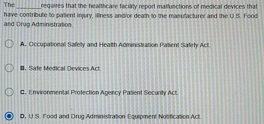 The _requires that the healthcare facility report malfunctions of medical devices that
have contribute to patient injury, illness and/or death to the manufacturer and the U.S. Food
and Drug Administration.
A. Occupational Safety and Health Administration Patient Safety Act.
B. Safe Medical Devices Act.
C. Environmental Protection Agency Patient Security Act.
D. U.S. Food and Drug Administration Equipment Notification Act.