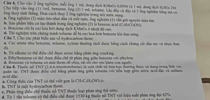 Cho vào 2 ổng nghiệm, mỗi ống 1 mL dung dịch KMnO₄ 0,05M và 1 mL dung dịch H_2SO 2M
Cho tiếp vào ống (1) 1mL benzene; ống (2) 1 mL toluene. Lắc đều và đây cả 2 ổng nghiệm bằng nút có
ổng thuỷ tinh thăng. Dun cách thuỷ 2 ổng nghiệm trong nôi nước nóng.
a. Ông nghiệm (2) màu tím nhạt dẫn và mất màu, ồng nghiệm (1) vẫn giữ nguyên máu tím
b. Sản phẩm hữu cơ tạo thành trong ổng nghiệm (2) là benzoic acid (C₆H≤COOH).
c. Benzene chỉ bị oxỉ hóa bởi dung dịch KMnO₄ ở nhiệt độ cao.
d. Thí nghiệm trên chứng minh toluene dễ bị oxi hoá hơn benzene khi đun nóng
Câu 7. Cho các phát biểu sau về hydrocarbon thơm:
a. Các arene như benzene, toluene, xylene thường tách dược bằng cách chưng cất dầu mo và nhựa than
đá.
b. Từ alkane có thể điều chế được arene bằng phản ứng cracking.
e. Ethylbenzene có thể được điều chế từ phản ứng giữa benzene với ethylene.
d. Benzene và toluene có mùi thơm để chịu, rất tốt cho sức khỏe con người.
Câu 8, Thuốc nổ TNT (2,4,6-trinitrotoluene) là một chất nổ hóa học thường được sử dụng trong lĩnh vực
quân sự. TNT được điều chế bằng phân ứng giữa toluene với hỗn hợp gồm nitric acid đặc và sulfuric
acid đặc.
a. Công thức của TNT có thể viết gọn là CH_3C_6H_2(NO_2)_3.
b. TNT là một hydrocarbon thơm.
c. Phân ứng điều chế thuốc nổ TNT thuộc loại phản ứng thế nitro.
d. Từ 1 tần toluene có thể điều chế được 1530 kg thuốc nổ TNT với hiệu suất phản ứng đạt 62%