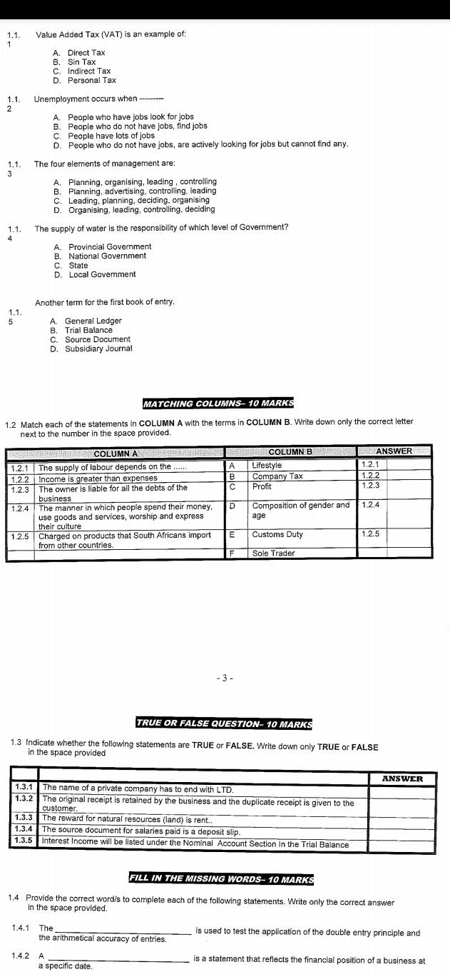 Value Added Tax (VAT) is an example of:
A. Direct Tax
B. Sin Tax
C. Indirect Tax
D. Personal Tax
1.1. Unemployment occurs when -------
2
A. People who have jobs look for jobs
B. People who do not have jobs, find jobs
C. People have lots of lobs
D. People who do not have jobs, are actively looking for jobs but cannot find any.
1.1. The four elements of management are:
3
A. Planning, organising, leading , controlling
B. Planning, advertising, controlling, leading
C. Leading, planning, deciding, organising
D. Organising, leading, controlling, deciding
1.1. The supply of water is the responsibility of which level of Government?
A. Provincial Government
B. National Government
C. State
D. Local Goverment
1.1.
5 A General Ledger
B. Trial Balance
C. Source Document
D. Subsidiary Journal
MATCHING COLUMNS- 10 MARK:
1.2 Match each of the statements in COLUMN A with the terms in COLUMN B. Write down only the correct letter
next to the number in the space provided 
- 3 -
TRUE OR FALSE QUESTION- 10 MARKS
1.3 Indicate whether the following statements are TRUE or FALSE. Write down only TRUE or FALSE
in the space provided
FILL IN THE MISSING WORDS- 10 MARK:
1.4 Provide the correct word/s to complete each of the following statements. Write only the correct answer
in the space provided.
1.4.1 The _is used to test the application of the double entry principle and
the arithmetical accuracy of entries.
1.4.2 A _is a statement that reflects the financial position of a business at
a specific date