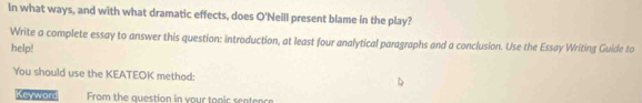 In what ways, and with what dramatic effects, does O'Neill present blame in the play? 
Write a complete essay to answer this question: introduction, at least four analytical paragraphs and a conclusion. Use the Essay Writing Guide to 
help! 
You should use the KEATEOK method: 
Keyword From the question in your tapic sentence