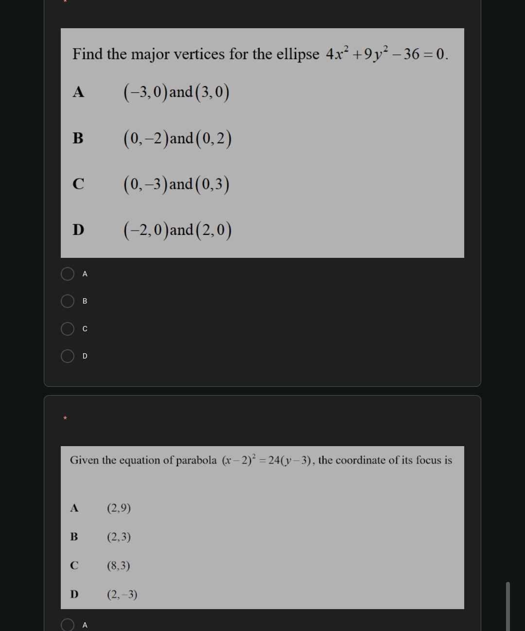 Find the major vertices for the ellipse 4x^2+9y^2-36=0.
A (-3,0) and (3,0)
B (0,-2) and (0,2)
C (0,-3) and (0,3)
D (-2,0) and (2,0)
A
B
C
D
Given the equation of parabola (x-2)^2=24(y-3) , the coordinate of its focus is
A (2,9)
B (2,3)
C (8,3)
D (2,-3)
A