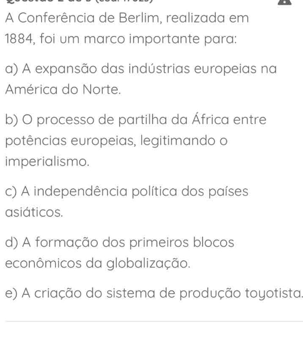 A Conferência de Berlim, realizada em
1884, foi um marco importante para:
a) A expansão das indústrias europeias na
América do Norte.
b) O processo de partilha da África entre
potências europeias, legitimando o
imperialismo.
c) A independência política dos países
asiáticos.
d) A formação dos primeiros blocos
econômicos da globalização.
e) A criação do sistema de produção toyotista.