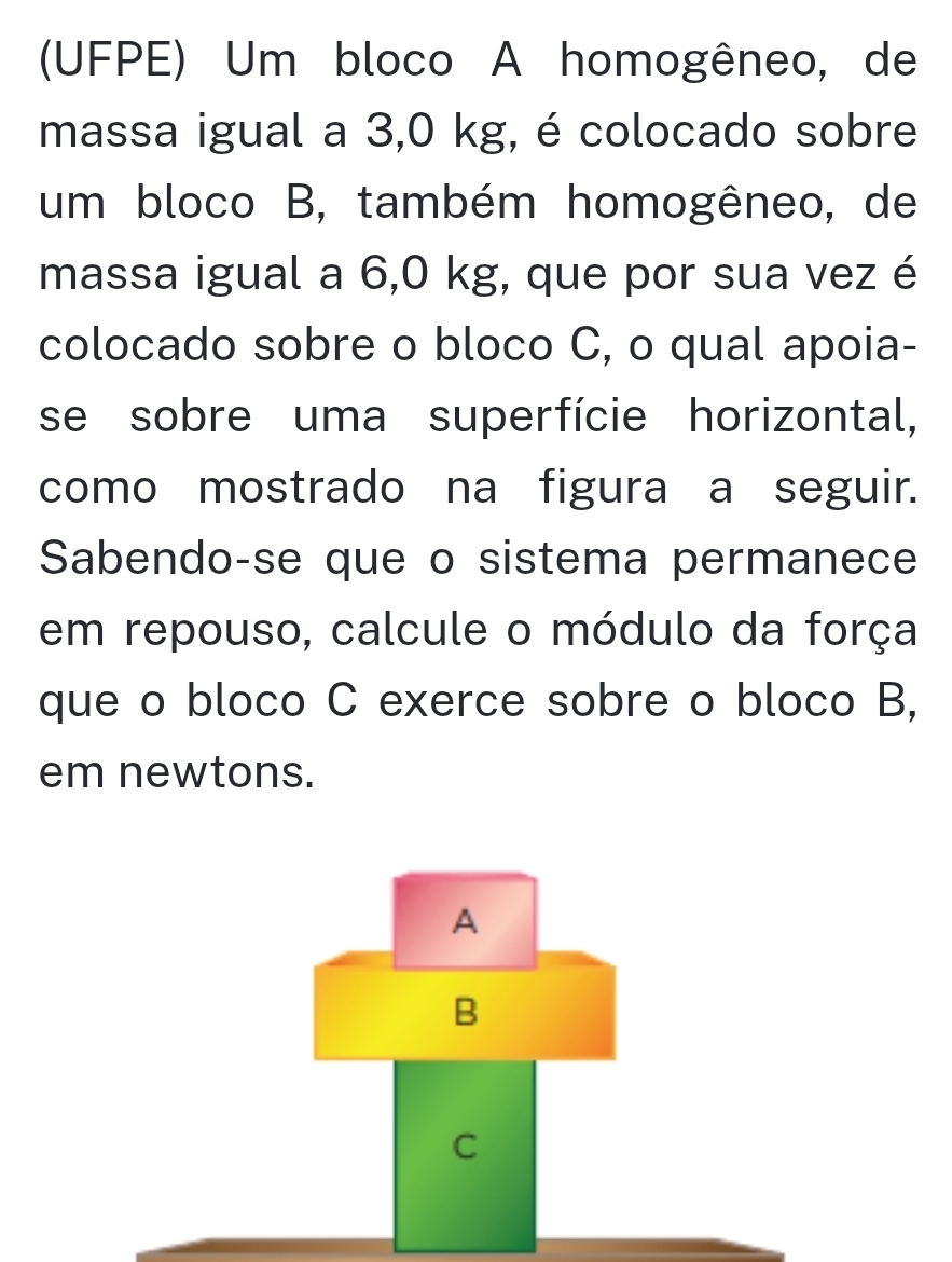 (UFPE) Um bloco A homogêneo, de 
massa igual a 3,0 kg, é colocado sobre 
um bloco B, também homogêneo, de 
massa igual a 6,0 kg, que por sua vez é 
colocado sobre o bloco C, o qual apoia- 
se sobre uma superfície horizontal, 
como mostrado na figura a seguir. 
Sabendo-se que o sistema permanece 
em repouso, calcule o módulo da força 
que o bloco C exerce sobre o bloco B, 
em newtons.