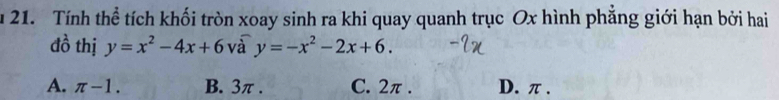 Tính thể tích khối tròn xoay sinh ra khi quay quanh trục Ox hình phăng giới hạn bởi hai
đồ thị y=x^2-4x+6 và y=-x^2-2x+6.
A. π -1. B. 3π. C. 2π. D. π.