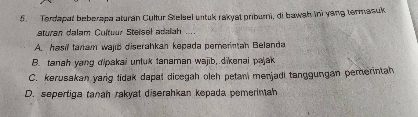 Terdapat beberapa aturan Cultur Stelsel untuk rakyat pribumi, di bawah ini yang termasuk
aturan dalam Cultuur Stelsel adalah ....
A. hasil tanam wajib diserahkan kepada pemerintah Belanda
B. tanah yang dipakai untuk tanaman wajib, dikenai pajak
C. kerusakan yang tidak dapat dicegah oleh petani menjadi tanggungan pemerintah
D. sepertiga tanah rakyat diserahkan kepada pemerintah