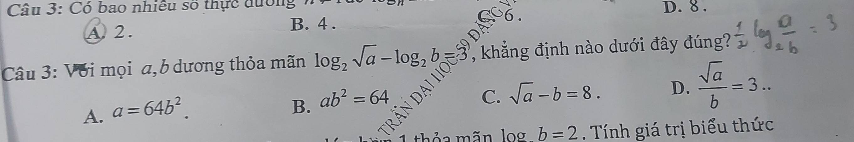 Có bao nhiều số thực dường D. 8.
A. 2.
B. 4.
Câu 3: Với mọi a,b dương thỏa mãn log _2sqrt(a)-log _2b=3 , khẳng định nào dưới đây đúng?
D.  sqrt(a)/b =3...
A. a=64b^2.
B. ab^2=64
C. sqrt(a)-b=8.
b=2. Tính giá trị biểu thức