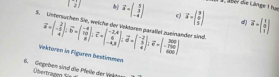 a, aber die Länge 1 hat
beginpmatrix 1 2endpmatrix b) vector a=beginpmatrix 5 3 -4endpmatrix c) vector a=beginpmatrix 9 0 5endpmatrix vector a=beginpmatrix 1 0 1endpmatrix
5. Untersuchen Sie, welche der Vektoren parallel zueinander sind.
vector a=beginpmatrix 2 -5 4endpmatrix; vector b=beginpmatrix -4 10 8endpmatrix; vector c=beginpmatrix -2,4 6 -4,8endpmatrix; vector d=beginpmatrix -2 5 4endpmatrix; vector e=beginpmatrix 300 -750 600endpmatrix
d)
Vektoren in Figuren bestimmen
6. Gegeben sind die Pfeile der Vektor
Übertragen Sin