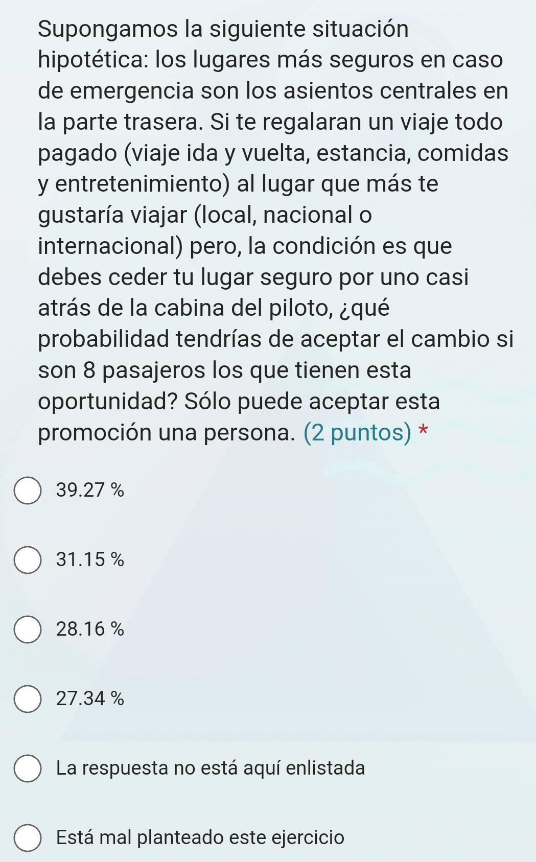 Supongamos la siguiente situación
hipotética: los lugares más seguros en caso
de emergencia son los asientos centrales en
la parte trasera. Si te regalaran un viaje todo
pagado (viaje ida y vuelta, estancia, comidas
y entretenimiento) al lugar que más te
gustaría viajar (local, nacional o
internacional) pero, la condición es que
debes ceder tu lugar seguro por uno casi
atrás de la cabina del piloto, ¿qué
probabilidad tendrías de aceptar el cambio si
son 8 pasajeros los que tienen esta
oportunidad? Sólo puede aceptar esta
promoción una persona. (2 puntos) *
39.27 %
31.15 %
28.16 %
27.34 %
La respuesta no está aquí enlistada
Está mal planteado este ejercicio