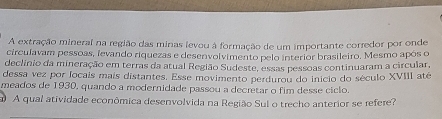 A extração mineral na região das minas levou à formação de um importante corredor por onde 
circulavam pessoas, levando riquezas e desenvolvimento pelo interior brasileiro. Mesmo após o 
declínio da mineração em terras da atual Região Sudeste, essas pessoas continuaram a circular 
dessa vez por focais mais distantes. Esse movimento perdurou do inicio do século XVIII até 
meados de 1930, quando a modernidade passou a decretar o fim desse ciclo. 
A qual atividade econômica desenvolvida na Região Sul o trecho anterior se refere?