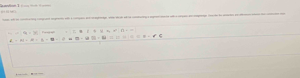 (Essay Worth 10 points) 
(01.02 1G) 
tssac will be constructing congruent segments with a compass and straighledge, while Micah will be constructing a segment bisector with a compars and straghtedge. Descrbe the unlartes and dffeences oetween the construction sep 
Paragraph T B 6 u x_1 x° overline CI