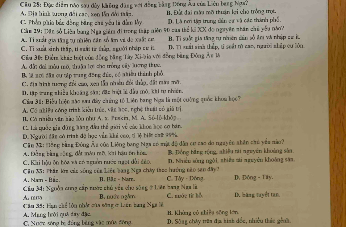 Đặc điểm nào sau đây không đúng với đồng bằng Đông Âu của Liên bang Nga?
A. Địa hình tương đối cao, xen lẫn đồi thấp. B. Đất đai màu mỡ thuận lợi cho trồng trọt.
C. Phần phía bắc đồng bằng chủ yếu là đầm lầy. D. Là nơi tập trung dân cư và các thành phố.
Câu 29: Dân số Liên bang Nga giảm đi trong thập niên 90 của thế ki XX do nguyên nhân chủ yếu nào?
A. Ti suất gia tăng tự nhiên dân số âm và do xuất cư. B. Tỉ suất gia tăng tự nhiên dân số âm và nhập cư ít.
C. Tỉ suất sinh thấp, tỉ suất từ thấp, người nhập cư ít. D. Ti suất sinh thấp, tỉ suất tử cao, người nhập cư lớn.
Câu 30: Điểm khác biệt của đồng bằng Tây Xi-bia với đồng bằng Đông Âu là
A. đất đai màu mỡ, thuận lợi cho trồng cây lương thực.
B. là nơi dân cư tập trung đông đúc, có nhiều thành phố.
C. địa hình tương đối cao, xen lẫn nhiều đồi thấp, đất màu mỡ.
D. tập trung nhiều khoáng sản; đặc biệt là dầu mỏ, khí tự nhiên.
Câu 31: Biểu hiện nào sau đây chứng tỏ Liên bang Nga là một cường quốc khoa học?
A. Có nhiều công trình kiến trúc, văn học, nghệ thuật có giá trị.
B. Có nhiều văn hào lớn như A. x. Puskin, M. A. Sô-lô-khôp...
C. Là quốc gia đứng hàng đầu thế giới về các khoa học cơ bản.
D. Người dân có trình độ học vấn khá cao, tỉ lệ biết chữ 99%.
Câu 32: Đồng bằng Đông Âu của Liêng bang Nga có mật độ dân cư cao do nguyên nhân chủ yếu nào?
A. Đồng bằng rộng, đất màu mỡ, khí hậu ôn hòa. B. Đồng bằng rộng, nhiều tài nguyên khoáng sản.
C. Khí hậu ôn hòa và có nguồn nước ngọt dồi dào. D. Nhiều sông ngòi, nhiều tài nguyên khoáng sản.
Câu 33: Phần lớn các sông của Liên bang Nga chảy theo hướng nào sau đây?
A. Nam - Bắc. B. Bắc - Nam. C. Tây - Đông. D. Đông - Tây.
Câu 34: Nguồn cung cấp nước chủ yếu cho sông ở Liên bang Nga là
A. mưa. B. nước ngầm. C. nước từ hồ. D. băng tuyết tan.
Câu 35: Hạn chế lớn nhất của sông ở Liên bang Nga là
A. Mạng lưới quá dày đặc. B. Không có nhiều sông lớn.
C. Nước sông bị đóng băng vào mùa đông. D. Sông chảy trên địa hình dốc, nhiều thác gềnh.