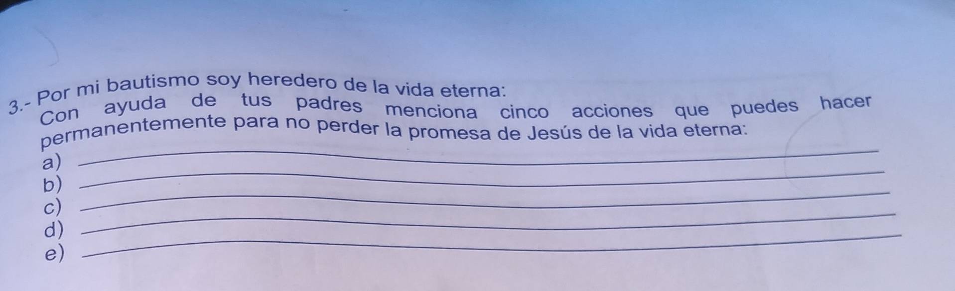 3.- Por mi bautismo soy heredero de la vida eterna: 
Con ayuda de tus padres menciona cinco acciones que puedes hacer 
_ 
permanentemente para no perder la promesa de Jesús de la vida eterna: 
_ 
a) 
_ 
b) 
c)_ 
d)_ 
e)