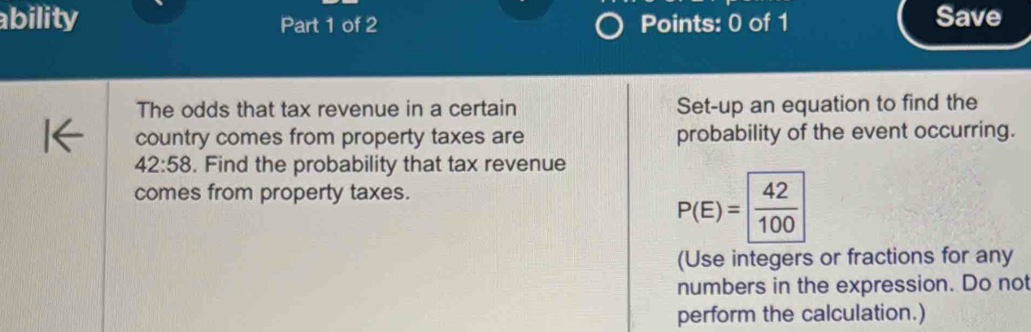 ability Part 1 of 2 Points: 0 of 1 Save 
The odds that tax revenue in a certain Set-up an equation to find the 
country comes from property taxes are probability of the event occurring.
42:58. Find the probability that tax revenue 
comes from property taxes.
P(E)= 42/100 
(Use integers or fractions for any 
numbers in the expression. Do not 
perform the calculation.)