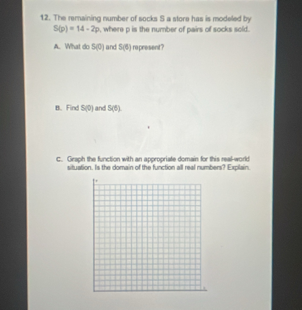 The remaining number of socks S a store has is modeled by
S(p)=14-2p , where p is the number of pairs of socks sold. 
A. What do S(0) and S(6) represent ? 
B、 Find S(0) and S(6). 
C. Graph the function with an appropriate domain for this real-world 
situation. Is the domain of the function all real numbers? Explain.