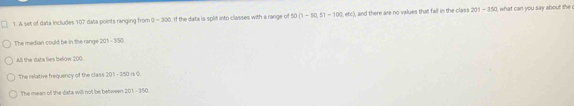 A set of data includes 107 data points ranging from 0-30 D. If the data is split into classes with a range of 50(1-50,51-100,etc) ), and there are no values that fall in the class 201-350 , what can you say about the
The median could be in the range 201-350
All the data lies below 200.
The relative frequency of the class 201 - 350 is 0.
The mean of the data will not be between 2 201-350