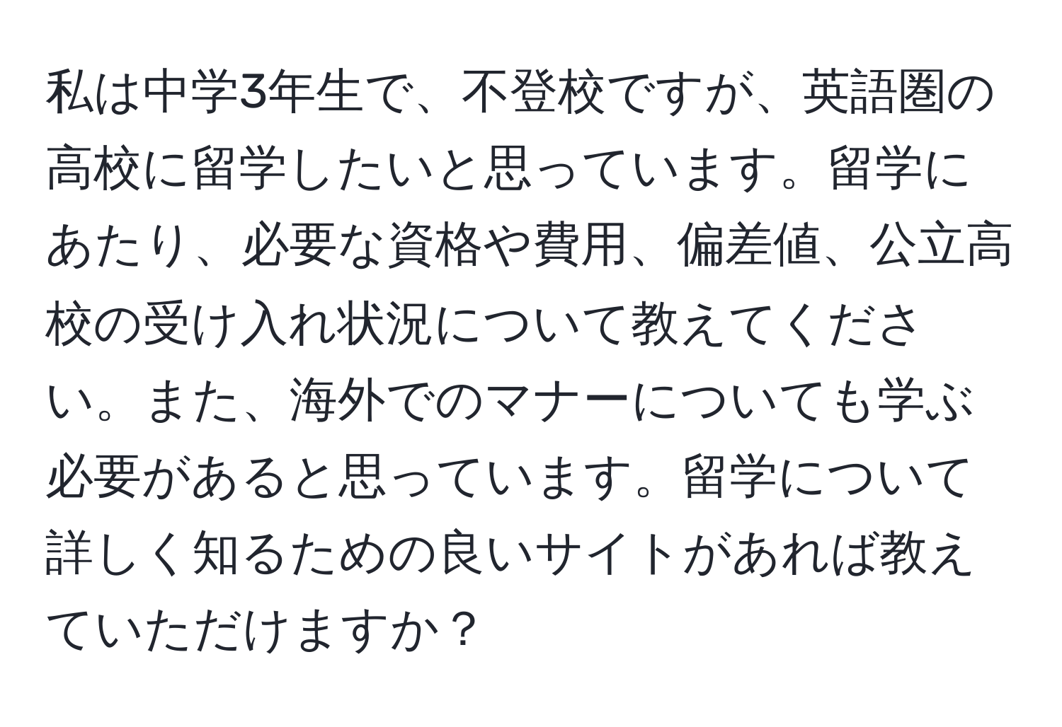 私は中学3年生で、不登校ですが、英語圏の高校に留学したいと思っています。留学にあたり、必要な資格や費用、偏差値、公立高校の受け入れ状況について教えてください。また、海外でのマナーについても学ぶ必要があると思っています。留学について詳しく知るための良いサイトがあれば教えていただけますか？