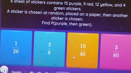 A sheet of stickers contains 15 purple, 9 red, 12 yellow, and 4
green stickers.
A sticker is chosen at random, placed on a paper, then another
sticker is chosen.
Find P (purple, then green).
 1/26   3/8   19/40   3/80 