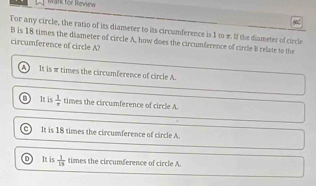 Mark for Review
ABS
For any circle, the ratio of its diameter to its circumference is 1 to π. If the diameter of circle
B is 18 times the diameter of circle A, how does the circumference of circle B relate to the
circumference of circle A?
A It is π times the circumference of circle A.
B It is  1/π   times the circumference of circle A.
C It is 18 times the circumference of circle A.
D It is  1/18  times the circumference of circle A.