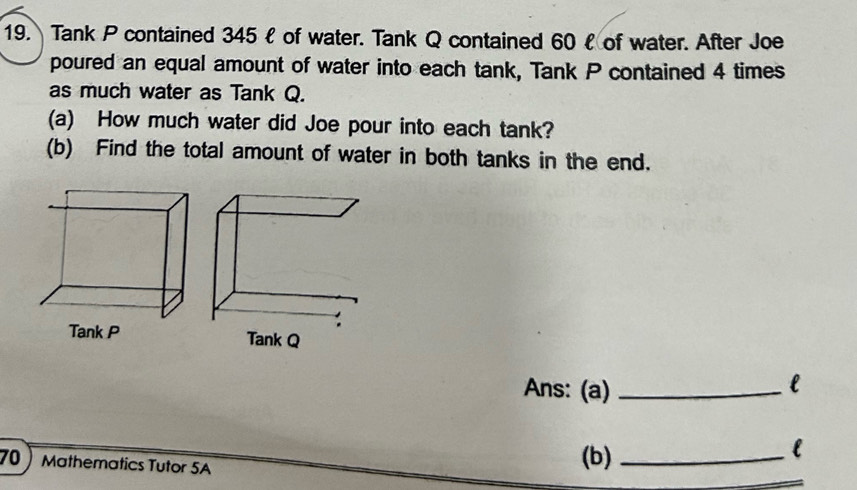 Tank P contained 345 ł of water. Tank Q contained 60 £ of water. After Joe 
poured an equal amount of water into each tank, Tank P contained 4 times 
as much water as Tank Q. 
(a) How much water did Joe pour into each tank? 
(b) Find the total amount of water in both tanks in the end. 

Ans: (a) _l 
70 Mathematics Tutor 5A (b)_ 
l