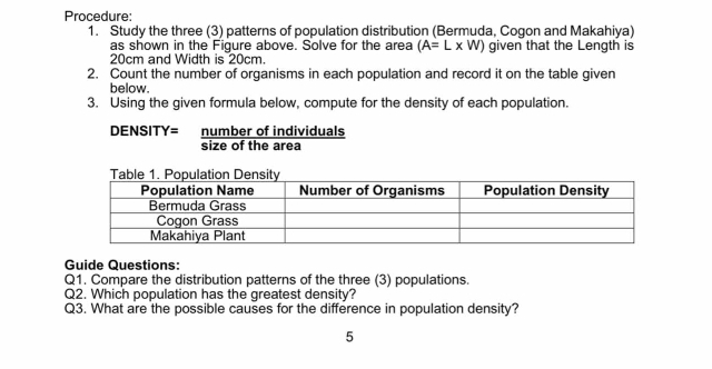 Procedure: 
1. Study the three (3) patterns of population distribution (Bermuda, Cogon and Makahiya) 
as shown in the Figure above. Solve for the area (A=L* W) given that the Length is
20cm and Width is 20cm. 
2. Count the number of organisms in each population and record it on the table given 
below. 
3. Using the given formula below, compute for the density of each population. 
DENSITY= number of individuals 
size of the area 
Guide Questions: 
Q1. Compare the distribution patterns of the three (3) populations. 
Q2. Which population has the greatest density? 
Q3. What are the possible causes for the difference in population density? 
5