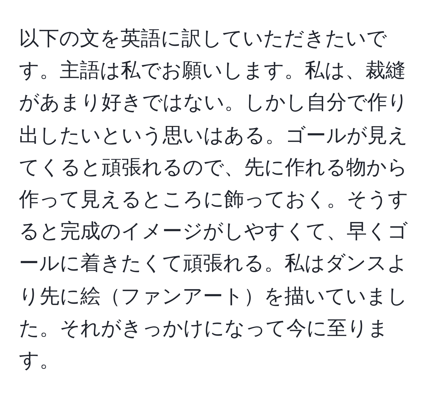 以下の文を英語に訳していただきたいです。主語は私でお願いします。私は、裁縫があまり好きではない。しかし自分で作り出したいという思いはある。ゴールが見えてくると頑張れるので、先に作れる物から作って見えるところに飾っておく。そうすると完成のイメージがしやすくて、早くゴールに着きたくて頑張れる。私はダンスより先に絵ファンアートを描いていました。それがきっかけになって今に至ります。