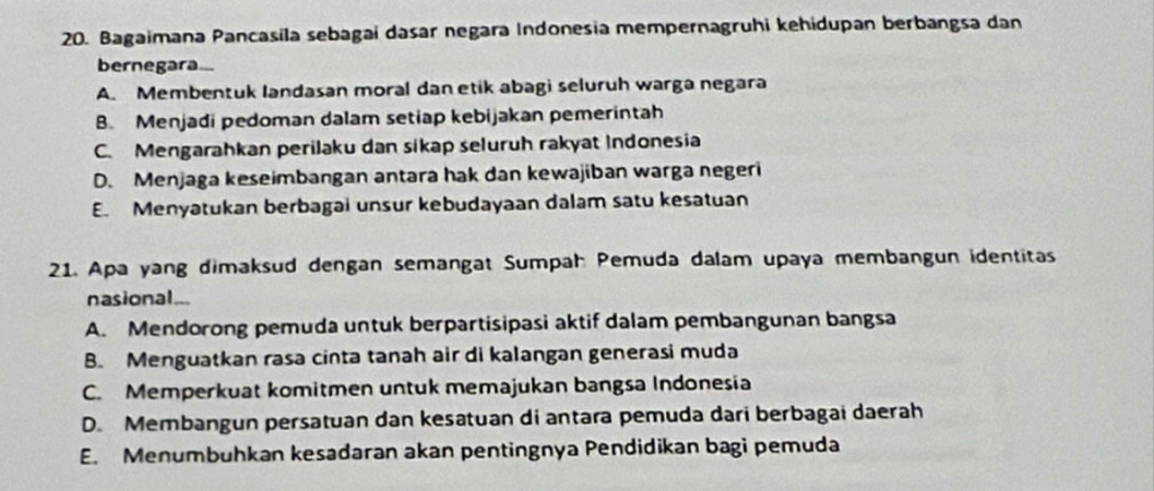 Bagaimana Pancasila sebagai dasar negara Indonesia mempernagruhi kehidupan berbangsa dan
bernegara..
A. Membentuk landasan moral dan etik abagi seluruh warga negara
B. Menjadi pedoman dalam setiap kebijakan pemerintah
C. Mengarahkan perilaku dan sikap seluruh rakyat Indonesia
D. Menjaga keseimbangan antara hak dan kewajiban warga negeri
E. Menyatukan berbagai unsur kebudayaan dalam satu kesatuan
21. Apa yang dimaksud dengan semangat Sumpah Pemuda dalam upaya membangun identitas
nasional...
A. Mendorong pemuda untuk berpartisipasi aktif dalam pembangunan bangsa
B. Menguatkan rasa cinta tanah air di kalangan generasi muda
C. Memperkuat komitmen untuk memajukan bangsa Indonesia
D. Membangun persatuan dan kesatuan di antara pemuda dari berbagai daerah
E. Menumbuhkan kesadaran akan pentingnya Pendidikan bagi pemuda