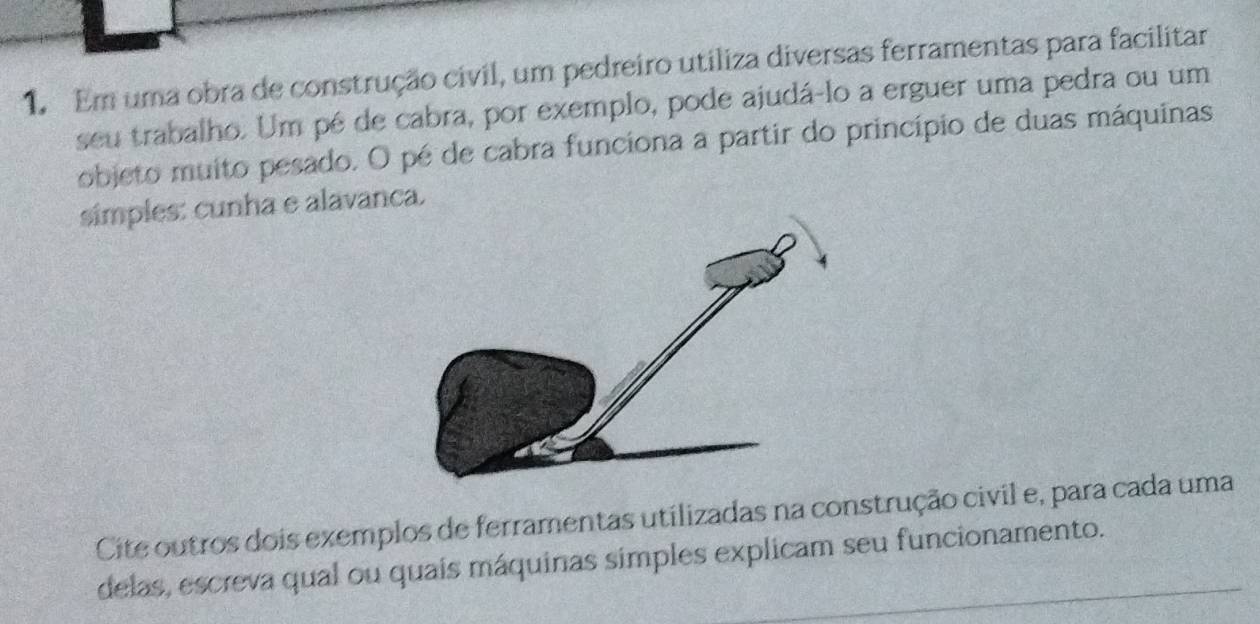 Em uma obra de construção civil, um pedreiro utiliza diversas ferramentas para facilitar 
seu trabalho. Um pé de cabra, por exemplo, pode ajudá-lo a erguer uma pedra ou um 
objeto muito pesado. O pé de cabra funciona a partir do princípio de duas máquinas 
símples: cunha e alavanca. 
Cite outros dois exemplos de ferramentas utilizadas na construção civil e, para cada uma 
delas, escreva qual ou quais máquinas simples explicam seu funcionamento.