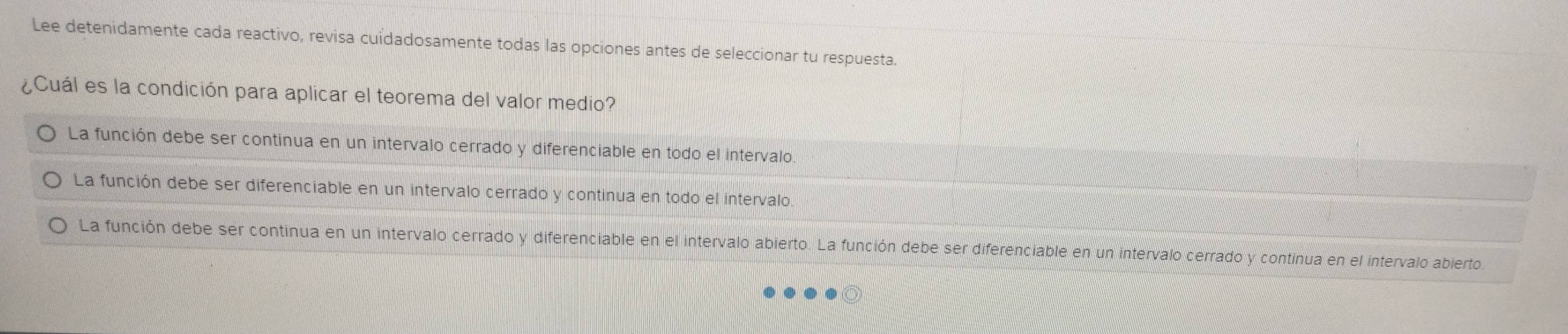 Lee detenidamente cada reactivo, revisa cuidadosamente todas las opciones antes de seleccionar tu respuesta.
¿Cuál es la condición para aplicar el teorema del valor medio?
La función debe ser continua en un intervalo cerrado y diferenciable en todo el intervalo.
La función debe ser diferenciable en un intervalo cerrado y continua en todo el intervalo.
La función debe ser continua en un intervalo cerrado y diferenciable en el intervalo abierto. La función debe ser diferenciable en un intervalo cerrado y continua en el intervalo abierto.