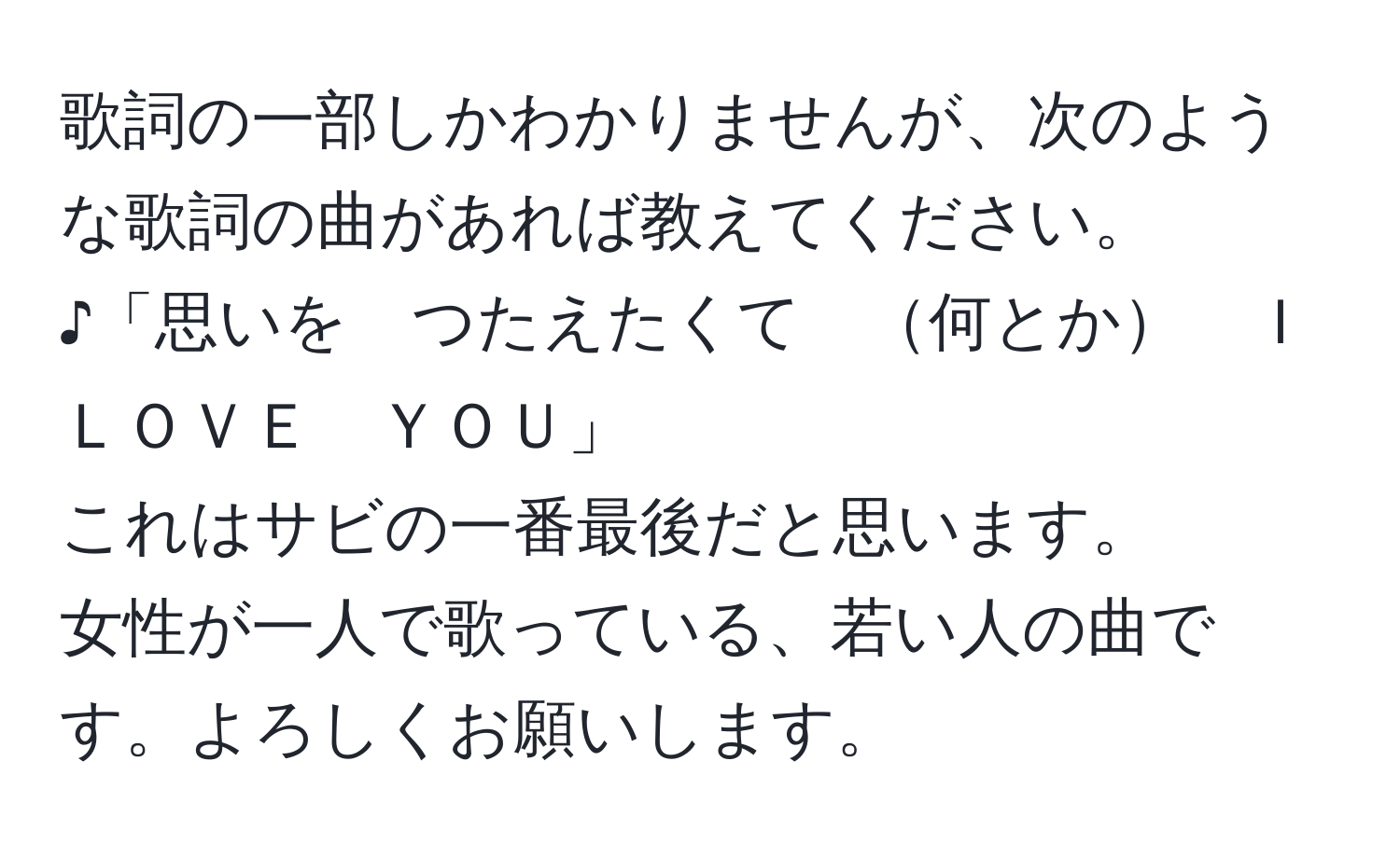 歌詞の一部しかわかりませんが、次のような歌詞の曲があれば教えてください。  
♪「思いを　つたえたくて　何とか　Ｉ　ＬＯＶＥ　ＹＯＵ」  
これはサビの一番最後だと思います。  
女性が一人で歌っている、若い人の曲です。よろしくお願いします。