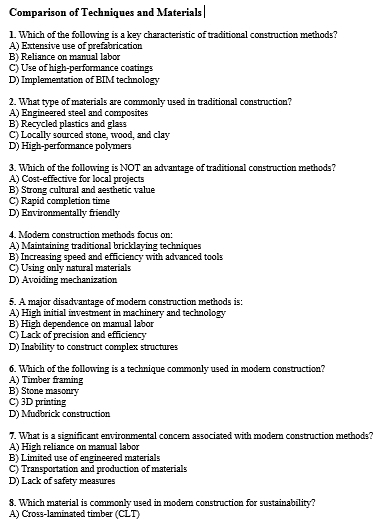 Comparison of Techniques and Materials
1. Which of the following is a key characteristic of traditional construction methods?
A) Extensive use of prefabrication
B) Reliance on manual labor
C) Use of high-performance coatings
D) Implementation of BIM technology
2. What type of materials are commonly used in traditional construction?
A) Engineered steel and composites
B) Recycled plastics and glass
C) Locally sourced stone, wood, and clay
D) High-performance polymers
3. Which of the following is NOT an advantage of traditional construction methods?
A) Cost-effective for local projects
B) Strong cultural and aesthetic value
C) Rapid completion time
D) Environmentally friendly
4. Modern construction methods focus on:
A) Maintaining traditional bricklaying techniques
B) Increasing speed and efficiency with advanced tools
C) Using only natural materials
D) Avoiding mechanization
5. A major disadvantage of modern construction methods is:
A) High initial investment in machinery and technology
B) High dependence on manual labor
C) Lack of precision and efficiency
D) Inability to construct complex structures
6. Which of the following is a technique commonly used in modern construction?
A) Timber framing
B) Stone masonry
C) 3D printing
D) Mudbrick construction
7. What is a significant environmental concern associated with modern construction methods?
A) High reliance on manual labor
B) Limited use of engineered materials
C) Transportation and production of materials
D) Lack of safety measures
8. Which material is commonly used in modern construction for sustainability?
A) Cross-laminated timber (CLT)