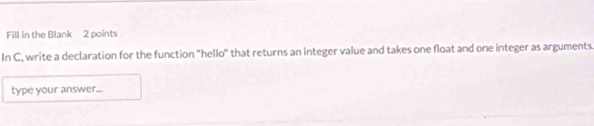 Fill in the Blank 2 points 
In C, write a declaration for the function "hello" that returns an integer value and takes one float and one integer as arguments. 
type your answer....