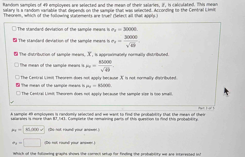 Random samples of 49 employees are selected and the mean of their salaries, overline x , is calculated. This mean
salary is a random variable that depends on the sample that was selected. According to the Central Limit
Theorem, which of the following statements are true? (Select all that apply.)
The standard deviation of the sample means is sigma _overline x=30000.
The standard deviation of the sample means is sigma _z= 30000/sqrt(49) .
The distribution of sample means, overline X , is approximately normally distributed.
The mean of the sample means is mu _overline z= 85000/sqrt(49) .
The Central Limit Theorem does not apply because X is not normally distributed.
The mean of the sample means is mu _overline x=85000.
The Central Limit Theorem does not apply because the sample size is too small.
Part 3 of 5
A sample 49 employees is randomly selected and we want to find the probability that the mean of their
salaraies is more than 87,143. Complete the remaining parts of this question to find this probability.
mu _overline x= 85,000 (Do not round your answer.)
sigma _overline x=□ (Do not round your answer.)
Which of the following graphs shows the correct setup for finding the probability we are interested in?