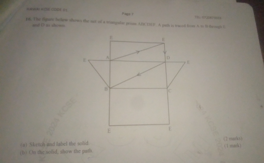 HAWAI KCSE CODE 01. Page 7 
TEL: 0720873033 
16. The figure below shows the net of a triangular prism ABCDEF. A path is traced from A to B through E
and D as shown. 
(a) Sketch and label the solid. (2 marks) 
(b) On the solid, show the path. (1 mark)