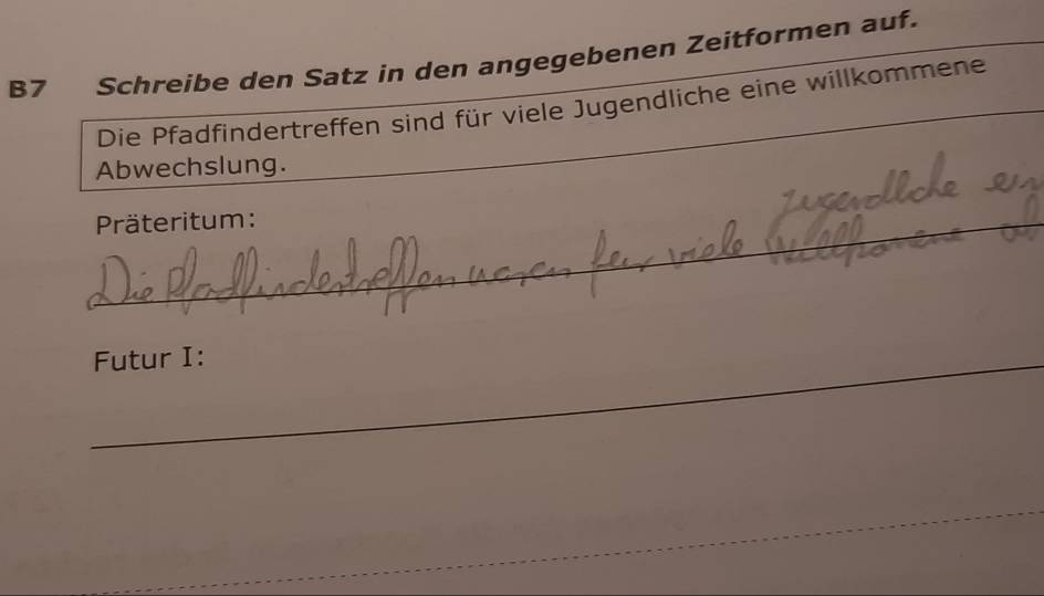 B7 Schreibe den Satz in den angegebenen Zeitformen auf. 
Die Pfadfindertreffen sind für viele Jugendliche eine willkommene 
Abwechslung. 
_ 
Präteritum: 
_ 
Futur I: