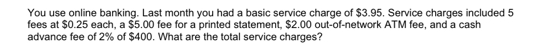 You use online banking. Last month you had a basic service charge of $3.95. Service charges included 5
fees at $0.25 each, a $5.00 fee for a printed statement, $2.00 out-of-network ATM fee, and a cash 
advance fee of 2% of $400. What are the total service charges?