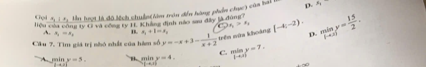 Gọi S_1||S_2 lần lượt là độ lệch chuẩn(làm trôn đến hàng phần chục) của hai D. s_1
liệu của công ty G và công ty IL Khẳng định nào sau đây là đúng?
a s_1>s_2
Câu 7. Tìm giá trị nhỏ nhất của hâm số y=-x+3- 1/x+2  trên nứa khoảng [-4;-2). D. miny= 15/2 .
A. s_1=s_2
B. s_1+1=s_2
A min y=5. B min y=4.
C. limlimits _[-4,2)y=7.
(-4,2)
(-4,2)