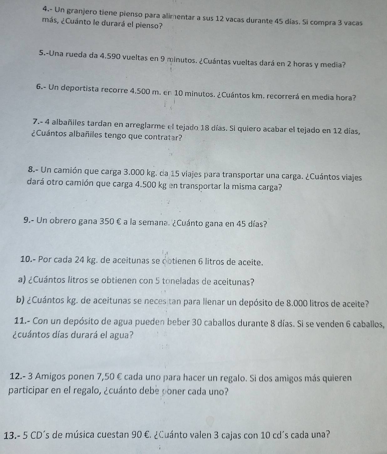 4.- Un granjero tiene pienso para alimentar a sus 12 vacas durante 45 días. Si compra 3 vacas 
¿más, ¿Cuánto le durará el pienso? 
5.-Una rueda da 4.590 vueltas en 9 minutos. ¿Cuántas vueltas dará en 2 horas y media? 
6.- Un deportista recorre 4.500 m. en 10 minutos. ¿Cuántos km. recorrerá en media hora? 
7.- 4 albañiles tardan en arreglarme el tejado 18 días. Si quiero acabar el tejado en 12 días, 
¿Cuántos albañiles tengo que contratar? 
8.- Un camión que carga 3.000 kg. da 15 viajes para transportar una carga. ¿Cuántos viajes 
dará otro camión que carga 4.500 kg en transportar la misma carga? 
9.- Un obrero gana 350 € a la semana. ¿Cuánto gana en 45 días? 
10.- Por cada 24 kg. de aceitunas se ootienen 6 litros de aceite. 
a) ¿Cuántos litros se obtienen con 5 toneladas de aceitunas? 
b) ¿Cuántos kg. de aceitunas se neces tan para llenar un depósito de 8.000 litros de aceite? 
11.- Con un depósito de agua pueden beber 30 caballos durante 8 días. Si se venden 6 caballos, 
¿cuántos días durará el agua? 
12.- 3 Amigos ponen 7,50 € cada uno para hacer un regalo. Si dos amigos más quieren 
participar en el regalo, ¿cuánto debe poner cada uno? 
13.- 5 CD´s de música cuestan 90 €. ¿Cuánto valen 3 cajas con 10 cd´s cada una?