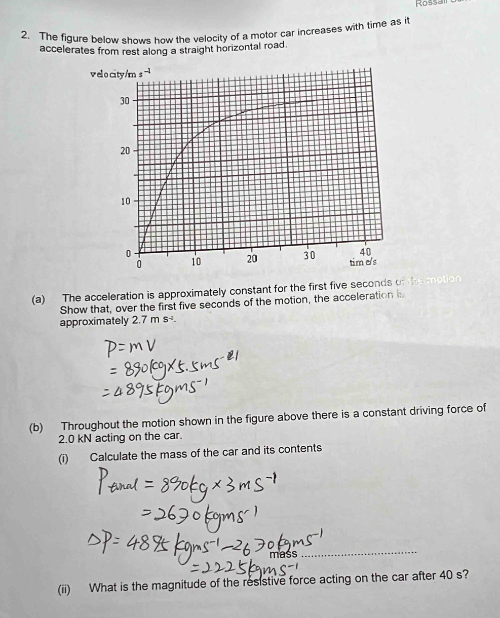 Kossairo
2. The figure below shows how the velocity of a motor car increases with time as it
accelerates from rest along a straight horizontal road.
(a) The acceleration is approximately constant for the first five seconds of the motion
Show that, over the first five seconds of the motion, the acceleration is
approximately 2.7ms^(-2).
(b) Throughout the motion shown in the figure above there is a constant driving force of
2.0 kN acting on the car.
(i) Calculate the mass of the car and its contents
mass
(ii) What is the magnitude of the resistive force acting on the car after 40 s?