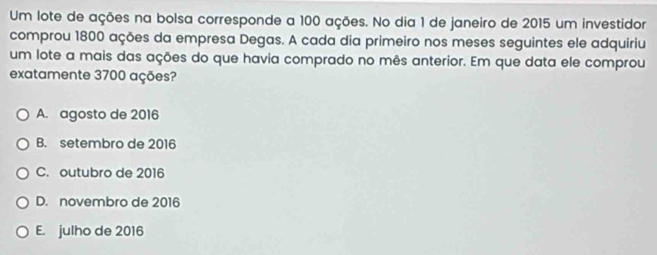 Um lote de ações na bolsa corresponde a 100 ações. No dia 1 de janeiro de 2015 um investidor
comprou 1800 ações da empresa Degas. A cada dia primeiro nos meses seguintes ele adquiriu
um lote a mais das ações do que havia comprado no mês anterior. Em que data ele comprou
exatamente 3700 ações?
A. agosto de 2016
B. setembro de 2016
C. outubro de 2016
D. novembro de 2016
E. julho de 2016