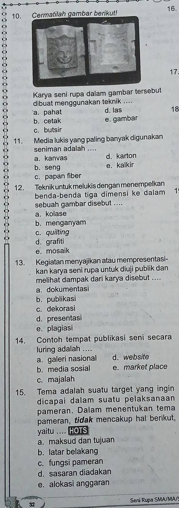 rmatilah gambar berikut! 16.
17.
Karya seni rupa dalam gambar tersebut
dibuat menggunakan teknik ….
a. pahat d. las
18
b. cetak e. gambar
c. butsir
11. Media lukis yang paling banyak digunakan
seniman adalah ....
a. kanvas d. karton
b. seng e. kalkir
c. papan fiber
12. Teknik untuk melukis dengan menempelkan
benda-benda tiga dimensi ke dalam 1
sebuah gambar disebut ....
a. kolase
b. menganyam
c. quilting
d. grafiti
e. mosaik
13. Kegiatan menyajikan atau mempresentasi-
kan karya seni rupa untuk diuji publik dan
melihat dampak dari karya disebut ....
a. dokumentasi
b. publikasi
c. dekorasi
d. presentasi
e. plagiasi
14. Contoh tempat publikasi seni secara
luring adalah ....
a. galeri nasional d. website
b. media sosial e. market place
c. majalah
15. Tema adalah suatu target yang ingin
dicapai dalam suatu pelaksanaan
pameran. Dalam menentukan tema
pameran, tidak mencakup hal berikut,
yaitu .... HOTS
a. maksud dan tujuan
b. latar belakang
c. fungsi pameran
d. sasaran diadakan
e. alokasi anggaran
Seni Rupa SMA/MA/
32