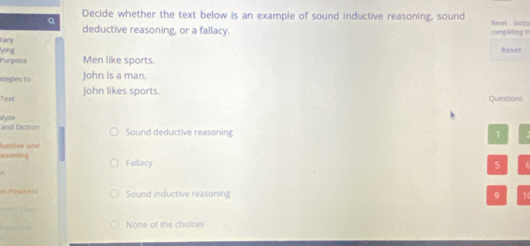 Decide whether the text below is an example of sound inductive reasoning, sound Reset butto
Q
deductive reasoning, or a fallacy. completing th
rary
yìng Reset
Purpose Men like sports.
ategles to John is a man.
John likes sports.
Text
Questions
slyze
and Diction Sound deductive reasoning
1 7
luctive and
asoning
Fallacy 5 6
n
in Postrest Sound inductive reasoning 9 10
None of the choices