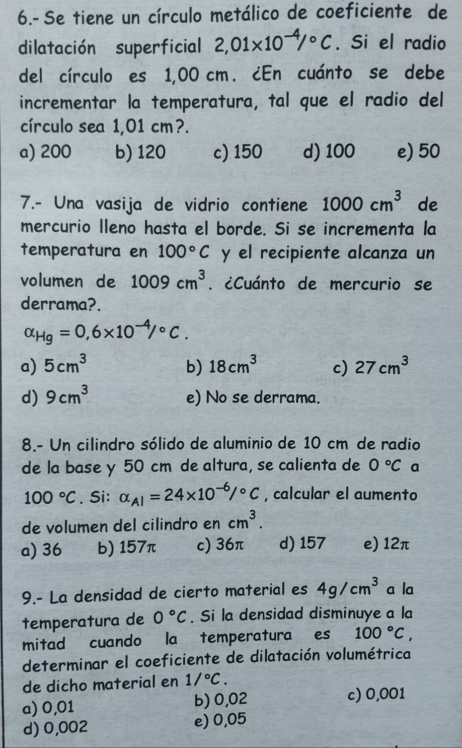 6.- Se tiene un círculo metálico de coeficiente de
dilatación superficial 2,01* 10^(-4)/^circ C. Si el radio
del círculo es 1,00 cm. ¿En cuánto se debe
incrementar la temperatura, tal que el radio del
círculo sea 1,01 cm?.
a) 200 b) 120 c) 150 d) 100 e) 50
7.- Una vasija de vidrio contiene 1000cm^3 de
mercurio lleno hasta el borde. Si se incrementa la
temperatura en 100°C y el recipiente alcanza un
volumen de 1009cm^3. ¿Cuánto de mercurio se
derrama?.
alpha _Hg=0,6* 10^(-4)/^circ C.
a) 5cm^3 b) 18cm^3 c) 27cm^3
d) 9cm^3 e) No se derrama.
8.- Un cilindro sólido de aluminio de 10 cm de radio
de la base y 50 cm de altura, se calienta de 0°C a
100°C. Si: alpha _AI=24* 10^(-6)/^circ C , calcular el aumento
de volumen del cilindro en cm^3.
a) 36 b) 157π c) 36π d) 157 e) 12π
9.- La densidad de cierto material es 4g/cm^3 a la
temperatura de 0°C. Si la densidad disminuye a la
mitad cuando la temperatura es 100°C, 
determinar el coeficiente de dilatación volumétrica
de dicho material en 1/^circ C.
a) 0,01 b) 0,02
c) 0,001
d) 0,002 e) 0,05