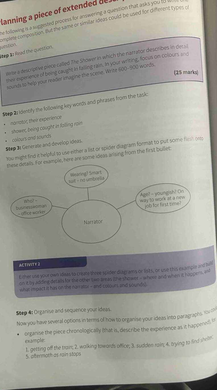 lanning a piece of extended des 
he following is a suggested process for answering a question that asks you to whle 
omplete composition. But the same or similar ideas could be used for different types of 
question. 
Step 1: Read the question. 
Write a descriptive piece called The Shower in which the narrator describes in detail 
their experience of being caught in falling rain. In your writing, focus on colours and 
(25 marks) 
sounds to help your reader imagine the scene. Write 600-900 words 
Step 2: Identify the following key words and phrases from the task: 
narrator, their experience 
shower, being caught in falling rain 
colours and sounds 
Step 3: Generate and develop ideas. 
You might find it helpful to use either a list or spider diagram format to put some flesh onto 
mple, here are some ideas arising from the first bullet: 
ACTIVITY 2 
Either use your own ideas to create three spider diagrams or lists, or use this example and build 
on it by adding details for the other two areas (the shower - where and when it happens, and 
what impact it has on the narrator - and colours and sounds). 
Step 4: Organise and sequence your ideas. 
Now you have several options in terms of how to organise your ideas into paragraphs. You cou 
organise the piece chronologically (that is, describe the experience as it happened), for 
example: 
1. getting off the train; 2. walking towards office; 3. sudden rain; 4. trying to find shelter; 
5. aftermath as rain stops