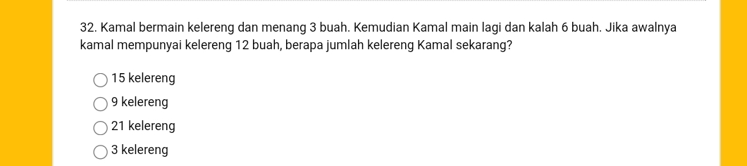 Kamal bermain kelereng dan menang 3 buah. Kemudian Kamal main lagi dan kalah 6 buah. Jika awalnya
kamal mempunyai kelereng 12 buah, berapa jumlah kelereng Kamal sekarang?
15 kelereng
9 kelereng
21 kelereng
3 kelereng