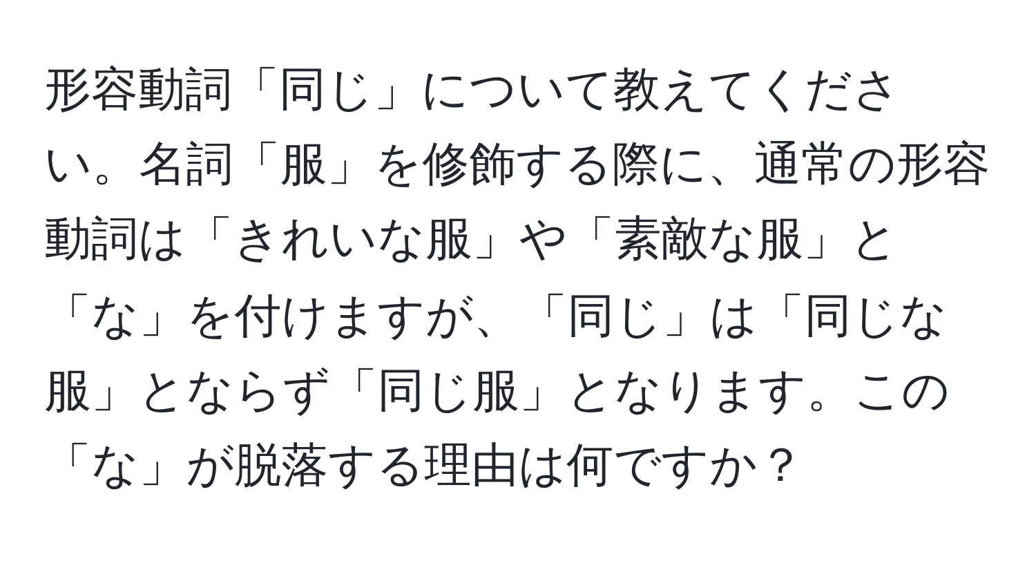 形容動詞「同じ」について教えてください。名詞「服」を修飾する際に、通常の形容動詞は「きれいな服」や「素敵な服」と「な」を付けますが、「同じ」は「同じな服」とならず「同じ服」となります。この「な」が脱落する理由は何ですか？